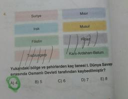 4.
Suriye
Irak
Filistin
Trablusgarp
Mısır
Musul
|
Hicaz
Kars-Ardahan-Batum
Yukarıdaki bölge ve şehirlerden kaç tanesi I. Dünya Savaşı
sırasında Osmanlı Devleti tarafından kaybedilmiştir?
A) 4
B) 5
C) 6
D) 7
E) 8