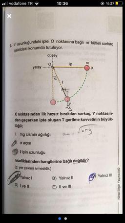 vodafone TR
9. uzunluğundaki iple O noktasına bağlı m kütleli sarkaç
şekildeki konumda tutuluyor.
düşey
Yalnız I
yatay
D) I ve II
10:36
O
X noktasından ilk hızsız bırakılan sarkaç, Y noktasın-
dan geçerken ipte oluşan T gerilme kuvvetinin büyük-
lüğü;
Erg
1. mg cismin ağırlığı
α açısı
a
lipin uzunluğu
niceliklerinden hangilerine bağlı değildir?
(g: yer çekimi ivmesidir.)
Ca
m
B) Yalnız II
E) II ve III
%370
X
Yalnız III
Nihat Bilgin Yayıncılık