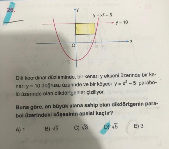 26.
L
ty
O
y=x²-5
y = 10
Dik koordinat düzleminde, bir kenarı y ekseni üzerinde bir ke-
narı y = 10 doğrusu üzerinde ve bir köşesi y=x²-5 parabo-
lü üzerinde olan dikdörtgenler çiziliyor.
Buna göre, en büyük alana sahip olan dikdörtgenin para-
bol üzerinde