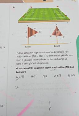 E) 24
48
4.
A
34
16
31 3
B
10
10
C
Şekil I
Futbol sahasının köşe bayraklarından birisi Şekill'de
|AB| = 16 birim, |AC| = |BC| = 10 birim olacak şekilde veri-
liyor. B köşesini tutan çivi çıkınca bayrak kaymış ve
Şekil Il'deki görüntü oluşmuştur.
B) 7
B
G noktası AB'C' üçgeninin ağırlık merkezi ise |AG| kaç
birimdir?
A) 2√17
A
C) 6
Şekil II
D) 4√3
E) 2√3
DIA