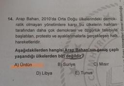 14. Arap Baharı, 2010'da Orta Doğu ülkelerindeki demok-
ratik olmayan yönetimlere karşı bu ülkelerin halkları
tarafından daha çok demokrasi ve özgürlük talebiyle
başlatılan, protesto ve ayaklanmalarla gerçekleşen
halk
hareketleridir.
Aşağıdakilerden hangisi Arap Baharı'nın geniş çaplı
yaşandığı ülkelerden biri değildir?
A) Ürdün
B) Suriye
D) Libya
HW
R
E) Tunus
C) Misir
etleri Genel Müdürlüğü