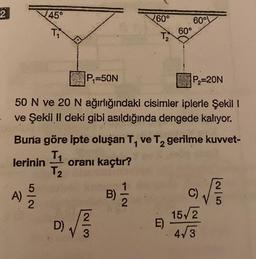 2
45°
T₁
A)
5/2
P₁=50N
50 N ve 20 N ağırlığındaki cisimler iplerle Şekil I
ve Şekil Il deki gibi asıldığında dengede kalıyor.
2
√√3/3
D)
Buna göre ipte oluşan T, ve T₂ gerilme kuvvet-
lerinin
T₁
T₂
oranı kaçtır?
60°
T₂
B)
1|2
60°
60°
E)
P₂=20N
C)
15√2
4√3
|2|5