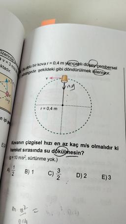 zerinde bulu
v=3 m/s
ktadır.
n ipi ge
E24
A)
yörüngede şekildeki gibi döndürülmek isteniyor.
Su dolu bir kova r = 0,4 m yarıçaplı düşey çembersel
1
Kovanın çizgisel hızı en az kaç m/s olmalıdır ki
hareket sırasında su dökülmesin?
(g = 10 m/s2, sürtünme yok.)
r = 0,4 m
B) 1 C)
m. 02
014
()
mg
3/~
D) 2 E) 3