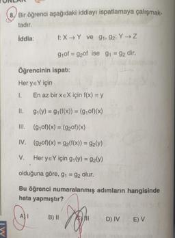 8. Bir öğrenci aşağıdaki iddiayı ispatlamaya çalışmak-
tadır.
İddia:
Öğrencinin ispatı:
Her ye Y için
1. En az bir xEX için f(x) = y
9₁(y) = 9₁(f(x)) = (g₁of)(x)
(g₁of)(x) = (9₂0f)(x)
(92of)(x) = 92(f(x)) = 9₂(y)
Her yeY için g₁(y) = 92(y)
II.
III.
IV.
V.
f: X→Y ve 91, 92: Y → Z
g₁of=g2of ise 9₁ = 92 dir.
olduğuna göre, g₁ = 92 olur.
Bu öğrenci numaralanmış adımların hangisinde
hata yapmıştır?
A) I
B) II
Q
D) IV
E) V