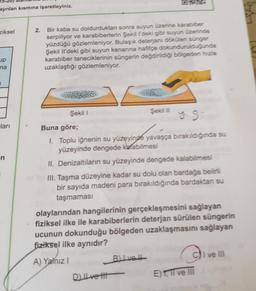 ayrılan kısmına işaretleyiniz.
ziksel
up
na
1
ları
-n
2.
Bir kaba su doldurduktan sonra suyun üzerine karabiber
serpiliyor ve karabiberlerin Şekil I'deki gibi suyun üzerinde
yüzdüğü gözlemleniyor. Bulaşık deterjanı dökülen sünger
Şekil Il'deki gibi suyun kenarına hafifçe dokundurulduğunda
karabiber taneciklerinin süngerin değdirildiği bölgeden hızla
uzaklaştığı gözlemleniyor.
Şekil I
y8
Buna göre;
1. Toplu iğnenin su yüzeyinde yavaşça bırakıldığında su
yüzeyinde dengede kalabilmesi
II. Denizaltıların su yüzeyinde dengede kalabilmesi
III. Taşma düzeyine kadar su dolu olan bardağa belirli
bir sayıda madeni para bırakıldığında bardaktan su
taşmaması
Şekil II
olaylarından hangilerinin gerçekleşmesini sağlayan
fiziksel ilke ile karabiberlerin deterjan sürülen süngerin
ucunun dokunduğu bölgeden uzaklaşmasını sağlayan
fiziksel ilke aynıdır?
A) Yalnız I
D) II ve t
B) Ive!!
CI ve III
E) 1, II ve III