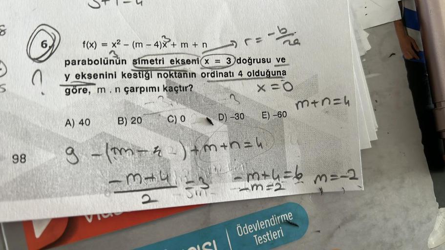 S
98
0
C
e
f(x) = x² - (m n-4)x+
parabolünün simetri ekseni x = 3 doğrusu ve
y eksenini kestiği noktanın ordinatı 4 olduğuna
göre, m.n çarpımı kaçtır?
X=0
A) 40
B) 20
+m+n
d
C) 0
=
D) -30
9 - (m_z) +m+n="
m+4
1
E) -60
m+n=4
m+4= 6 m = -2
13121
Ödevlendirme