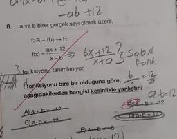 8.
BH
-ab +12
a ve b birer gerçek sayı olmak üzere,
f: R - {b} → R
ax + 12
x-b
f(x) =
2
6x +12 ? Sabit
3
xta
3 fonksiyonu tanımlanıyor.
b =
f fonksiyonu bire bir olduğuna göre,
aşağıdakilerden hangisi kesinlikle yanlıştır?
A) a+b = 12
C) a∙b=12
E)ab 6
lo
(2)
12
ab=12
B2b = -12
Drab=12