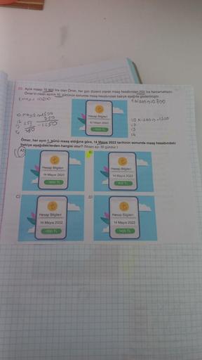 20 Aylik maaşı 10 800 lira olan Omer, her gün düzenli olarak maaş hesabından 250 lira harcamaktadır.
Ömer'in nisan ayının 10. gününün sonunda maaş hesabındaki bakiye aşağıda gösterilmiştir
1.magis 10.200
1 Nison 10.800
10. Mayis 1500
750
12 253 -1250
13
14