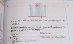 ve Y
zerinde
yor.
6.
-38
Su
K
İçerisinde 4 demir bilye bulunan kap şekildeki gibi suda
dengedir.
Bilyelerden ikisi suyun içine bırakılırsa K noktasına ya-
pilan sivi basıncı nasıl değişir?
A) Azalır
C) Artar
E) Önce artar, sonra azalır.
B) Değişmez
D) Kesin bir şey söylenemez.
9.