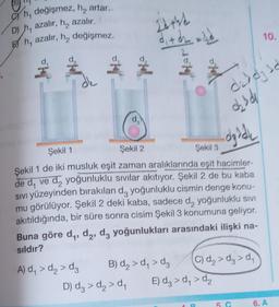 Ch, değişmez, h, artar..
D) h, azalır, h, azalır.
Eh, azalır, h₂ değişmez.
ofej
o'yal
A) d₁ > d₂ > dz
22+44
Şekil 1
Şekil 2
dyddi
Şekil 3
Şekil 1 de iki musluk eşit zaman aralıklarında eşit hacimler-
de d, ve d₂ yoğunluklu sıvılar akıtıyor. Şekil 2 de bu kaba
SIVI yüzeyinden bırakılan d, yoğunluklu cismin denge konu-
mu görülüyor. Şekil 2 deki kaba, sadece d, yoğunluklu sivi
akıtıldığında, bir süre sonra cisim Şekil 3 konumuna geliyor.
Buna göre d₁, d2, d3 yoğunlukları arasındaki ilişki na-
sıldır?
B) d₂ > d₁ > dz
D) d₂ > d₂ > d₁
daddy d
ozśde
C) d₂>d >d₁
E) d₂ > d₁ > d₂
10.
5
6. A