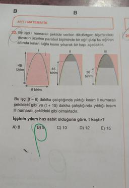 B
AYT/MATEMATİK
22. Bir işçi I numaralı şekilde verilen dikdörtgen biçimindeki
duvarın üzerine parabol biçiminde bir eğri çizip bu eğrinin
altında kalan tuğla kısmı yıkarak bir kapı açacaktır.
48
birim
8 birim
45
birim
B
11
36
birim
Bu işçi (t-6) dakika çalıştığında yıktığı kısım Il numaralı
şekildeki gibi ve (t + 15) dakika çalıştığında yıktığı kısım
III numaralı şekildeki gibi olmaktadır.
İşçinin yıkım hızı sabit olduğuna göre, t kaçtır?
A) 8
B) 9
C) 10
D) 12
E) 15
24