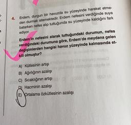 4.
Erdem, durgun bir havuzda su yüzeyinde hareket etme-
den durmak istemektedir. Erdem nefesini verdiğinde suya
batarken nefes alıp tuttuğunda su yüzeyinde kaldığını fark
ediyor.
Erdem'in nefesini alarak tuttuğundaki durumun, nefes
verdiğindeki durumuna göre, Erdem'de meydana gelen
değişimlerden hangisi havuz yüzeyinde kalmasında et-
kili olmuştur?
mbio noley
256
A) Kütlesinin artışı
B) Ağırlığının azalışı
C) Sıcaklığının artışı
D) Hacminin azalışı
E) Ortalama özkütlesinin azalışı
binooled geeds bl
OOST (A