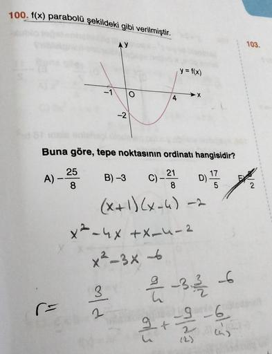 100. f(x) parabolü şekildeki gibi verilmiştir.
A)
r=
25
8
Buna göre, tepe noktasının ordinatı hangisidir?
17
C) -21 D) 1/3
8
AY
-2
B) -3
3
ald
y = f(x)
(x+1)(x-4) -2
2
-X
x²-4x +X-4-2
x²-3x -6
2/1/2-3/1/16
9 6
2 + 1² 2² ²
103.
2