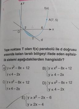 1.
AY
2
Ayzx² - 8x + 12
y≤4-2x
L
C) (y=x²-8x + 12
lyz4-2x
T
6
d
f(x)
A(7,5)
Tepe noktası T olan f(x) parabolü ile d doğrusu
arasında kalan taralı bölgeyi ifade eden eşitsiz-
lik sistemi aşağıdakilerden hangisidir?
-X
B) [y≤x²2-8x + 12
y≥4-2x
D) y ≤ x² - 8x + 12
lys 4-2x
E) (yzx²-2x-6
ly z 2x - 4