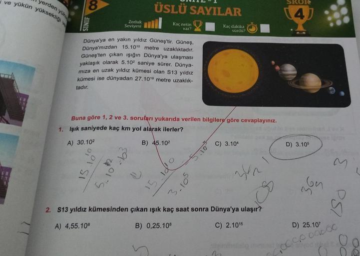 yerden yük
ve yükün yüksekliği
ve
8
SINIF
15.
Zorluk
Seviyesi
Dünya'ya en yakın yıldız Güneş'tir. Güneş,
Dünya'mızdan 15.101⁰ metre uzaklıktadır.
Güneş'ten çıkan ışığın Dünya'ya ulaşması
yaklaşık olarak 5.10² saniye sürer. Dünya-
mıza en uzak yıldız kümesi