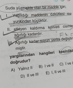 Suda yüzmekte olan bir madde için;
I. Yapıldığı maddenin özkütlesi su
yunkinden küçüktür.
H
II. etkiyen kaldırma kuvveti cismin
ağırlığı kadardır.
>
FL=
Ağırlığı kadar suyun yerini değiştir
miştir.
yargılarından hangileri kesinlikl
doğrudur?
A) Yalnız II B) I ve II C) I ve I
D) II ve III E) I, II ve III