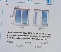 40.
40√5
30
Şekil I
30
D) 60√5
A
Şekil II
Şekil I'de verilen boyu 40√5 cm ve eni 60 cm olan
pencerenin bir tarafı Şekil Il'deki gibi 90° açıldığında
A ile B noktaları arasındaki uzaklık kaç cm olur?
A) 30√5
B) 40√5
C) 50√5
2
E) 75√5