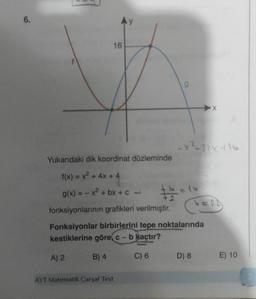 6.
A) 2
Ay
AYT Matematik Çarşaf Test
16
Yukarıdaki dik koordinat düzleminde
f(x) = x² + 4x + 4
g(x) = -x²+bx+c
fonksiyonlarının grafikleri verilmiştir.
Fonksiyonlar birbirlerini tepe noktalarında
kestiklerine görec - b kaçtır?
B) 4
C) 6
x²+2x+16
# 2/2 = 16
X
D) 8
E) 10