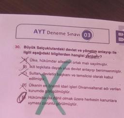 B
30. Büyük Selçuklulardaki devlet ve yönetim anlayışı ile
ilgili aşağıdaki bilgilerden hangisi yanlıştır?
AYT Deneme Sınavı (03)
Ülke, hükümdar ailesinin ortak malı sayılmıştır.
Ikili teşkilata dayalı ulus devlet anlayışı benimsenmiştir.
Sultan, devletin başkanı ve temsilcisi olarak kabul
edilmiştir.
Ülkenin en önemli idari işleri Divanısaltanat adı verilen
kurumda görüşülmüştür.
Hükümdar da dâhil olmak üzere herkesin kanunlara
uyması zorunlu görülmüştür.