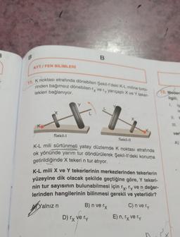 B
AYT/FEN BİLİMLERİ
11. K noktası etrafında dönebilen Şekil-l'deki K-L miline birbi-
rinden bağımsız dönebilen ry very yarıçaplı X ve Y teker-
lekleri bağlanıyor.
Sekil-I
yain
B
K-L mili sürtünmeli yatay düzlemde K noktası etrafında
ok yönünde yarım tur döndürülerek Şekil-ll'deki konuma
getirildiğinde X tekeri n tur atıyor.
Yalnız n
Sekil-II
K-L mili X ve Y tekerlerinin merkezlerinden tekerlerin
yüzeyine dik olacak şekilde geçtiğine göre, Y tekeri-
nin tur sayısının bulunabilmesi için rỵ, ry ve n değer-
lerinden hangilerinin bilinmesi gerekli ve yeterlidir?
B) n ve rx
C) n ve ry
D) rx ve ry
13. Modern
ilgili;
E) n, rx ve ry
III.
veri
A)