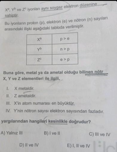 Xª, yb ve ZC iyonları aynı soygaz elektron düzenine
sahiptir.
Bu iyonların proton (p), elektron (e) ve nötron (n) sayıları
arasındaki ilişki aşağıdaki tabloda verilmiştir.
xa
yb
A) Yalnız III
ZC
p>e
n>p
Buna göre, metal ya da ametal olduğu bilinen nötr
X,