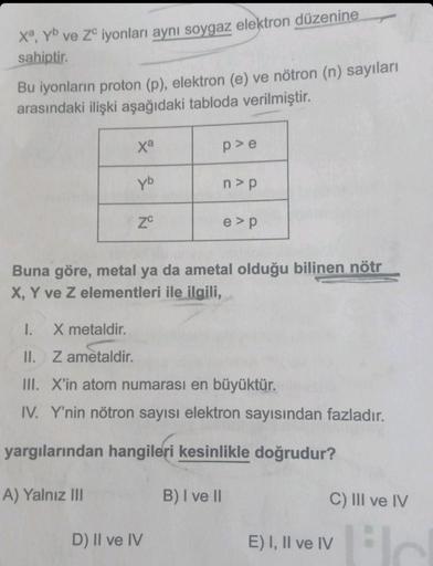 Xª, yb ve ZC iyonları aynı soygaz elektron düzenine
sahiptir.
Bu iyonların proton (p), elektron (e) ve nötron (n) sayıları
arasındaki ilişki aşağıdaki tabloda verilmiştir.
xa
yb
A) Yalnız III
ZC
p>e
n>p
Buna göre, metal ya da ametal olduğu bilinen nötr
X, 