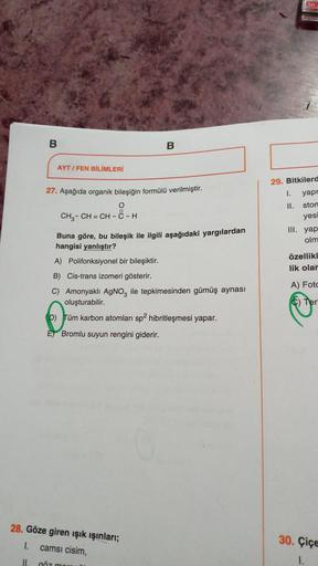 B
AYT/FEN BİLİMLERİ
B
27. Aşağıda organik bileşiğin formülü verilmiştir.
CH₂-CH=CH-8-H
Buna göre, bu bileşik ile ilgili aşağıdaki yargılardan
hangisi yanlıştır?
A) Polifonksiyonel bir bileşiktir.
B) Cis-trans izomeri gösterir.
C) Amonyaklı AgNO3 ile tepkim