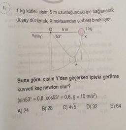 1.
1 kg kütleli cisim 5 m uzunluğundaki ipe bağlanarak
düşey düzlemde X noktasından serbest bırakılıyor.
O
5m
Yatay
53°
Y
1 kg
X
Buna göre, cisim Y'den geçerken ipteki gerilme
kuvveti kaç newton olur? ole
(sin53° = 0,8; cos53° = 0,6; g = 10 m/s²)
A) 24
B) 28
C) 4√5
D) 32
E) 64