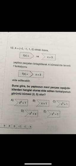 12. A (-2,-1, 1, 2) olmak üzere,
f(x) =
yapboz parçaları birleştirilerek A kümesinde tanımlı
f fonksiyonu
f(x) =
A)
x² + 1
ve
elde edilecektir.
Buna göre, bu yapbozun mavi parçası aşağıda-
kilerden hangisi olursa elde edilen fonksiyonun
görüntü kümesi {2, 5} olur?
B)
D)
X +3
= 7B 8B 9B 10C11C12A|
x² + x
X +3
X + 1
E)
C)
x²-1