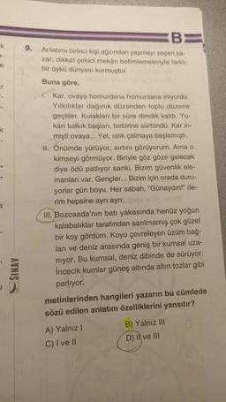 k
1-
e
ar
k
a
SINAV
B
9. Anlatımı birinci kişi ağzından yapmayı seçen ya-
zar, dikkat çekici mekân betimlemeleriyle farklı
bir öykü dünyası kurmuştur.
Buna göre,
i. Kar, ovaya homurdana homurdana iniyordu.
Yılkılıklar dağınık düzenden toplu düzene
geçtiler. Kulakları bir süre dimdik kaldı. Yu-
karı kalkık başları, birbirine sürtündü. Kar in-
mişti ovaya... Yel, ıslık çalmaya başlamıştı.
1. Önümde yürüyor, sırtını görüyorum. Ama o
kimseyi görmüyor. Biriyle göz göze gelecek
diye ödü patlıyor sanki. Bizim güvenlik ele-
manları var. Gençler... Bizim için orada duru-
yorlar gün boyu. Her sabah, "Günaydın!" de-
crim hepsine ayrı ayrı.es són aut
III. Bozcaada'nın batı yakasında henüz yoğun
kalabalıklar tarafından sarılmamış çok güzel
bir koy gördüm. Koyu çevreleyen üzüm bağ-
ları ve deniz arasında geniş bir kumsal uza-
niyor. Bu kumsal, deniz dibinde de sürüyor.
İncecik kumlar güneş altında altın tozlar gibi
parlıyor.
metinlerinden hangileri yazarın bu cümlede
sözü edilen anlatım özelliklerini yansıtır?
A) Yalnız I
C) I ve II
B) Yalnız III
D) Il ve III