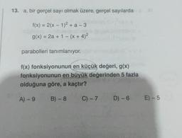 13. a, bir gerçel sayı olmak üzere, gerçel sayılarda
f(x) = 2(x - 1)² + a-3
g(x) = 2a + 1 - (x + 4)²
parabolleri tanımlanıyor.
f(x) fonksiyonunun en küçük değeri, g(x)
fonksiyonunun en büyük değerinden 5 fazla
olduğuna göre, a kaçtır?
A) - 9
B) - 8
C) -7
D) - 6 E) - 5