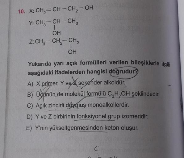 10. X: CH₂=CH-CH₂-OH
Y: CH₂-CH-CH₂
1
OH
Z: CH3-CH₂-CH₂
1
OH
Yukarıda yarı açık formülleri verilen bileşiklerle ilgili
aşağıdaki ifadelerden hangisi doğrudur?
A) X primer, Y ve sekender alkoldür.
B) Üçünün de molekül formülü CH₂OH şeklindedir.
C) Açık zinci
