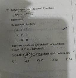 17. Gerçel sayılar üzerinde tanımlı f parabolü
f(x) = (x - 3)² + 2
biçimindedir.
Bu parabol kullanılarak
f(x+3)+22
f(x - 3) + 2
f(x - 3) - 2
biçiminde tanımlanan üç parabolün tepe noktaları
sırasıyla A, B ve C noktalarıdır.
7(01**
Buna göre, ABC üçgeninin alanı kaç birimkaredir?
A) 6
B) 8
C) 10
D) 12
E) 14