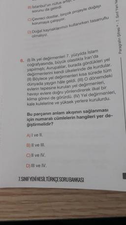 B) İstanbul'un nüfus artışı,
sorunu da getirdi.
C) Çevreci dostlar, birçok projeyle doğayı
korumaya çalışıyor.
D) Doğal kaynaklarımızı kullanırken tasarruflu
olmalıyız.
6. (1) İlk yel değirmenleri 7. yüzyılda İslam
coğrafyasında, büyük olasılıkla İran'da
yapılmıştı; Avrupalılar, burada gördükleri yel
değirmenlerini kendi ülkelerinde de kurdular.
(II) Böylece yel değirmenleri kısa sürede tüm
dünyada yaygın hale geldi. (III) O dönemdeki
evlerin tepesine kurulan yel değirmenleri,
havayı evlere doğru yönlendirerek ilkel bir
klima görevi de görürdü. (IV) Yel değirmenleri,
kale kulelerine ve yüksek yerlere kurulurdu.
Bu parçanın anlam akışının sağlanması
için numaralı cümlelerin hangileri yer de-
ğiştirmelidir?
A) I ve II.
B) II ve III.
C) II ve IV.
D) III ve IV.
7.SINIFYENİ NESİL TÜRKÇE SORU BANKASI
Paragrafin Şifresi-7. Sinif Yeni Ne