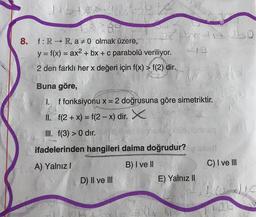 Gasts
JABAIGS
8. f: R→ R, a #0 olmak üzere,
y = f(x) = ax² + bx + c parabolü veriliyor.
2 den farklı her x değeri için f(x) > f(2) dir.
by-12 20
12
Buna göre,
1.
f fonksiyonu x = 2 doğrusuna göre simetriktir.
II. f(2 + x) = f(2-x) dir. X
III. f(3) > 0 dir.
Mae
ifadelerinden hangileri daima doğrudur?o ende
A) Yalnız I
B) I ve II
D) II ve III
E) Yalnız II
160
C) I ve III
2+b.
2x)IC