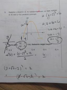 3. Aşağıda y eksenini (0, 4) noktasında kesen ve tepe noktası
(2, 6) olan y=f(x) parabolü çizilmiştir.
(x - 2)² + 6
(0,
O
to
Buna göre,
f(2+√7)
f(2-√7)
6
2
A) 8
4f(x) = (x - 2)² + 12
2
C) 6
(2+√7-2)² = 7
9₁4+6=4
(2√7+1
y=f(x)
f(4) ifadesinin değeri kaçtır?
X
D) 5
4a+b=41 7.
4a=-2
4
O
E) 4