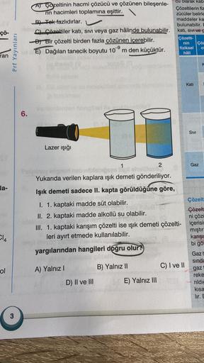 çö-
ran
la-
Cl4
ol
Prf Yayınları
3
6.
A Cozeltinin hacmi çözücü ve çözünen bileşenle-
rin hacimleri toplamına eşittir.
B) Tek fazlıdırlar.
C) Çözeltiler katı, sıvı veya gaz hâlinde bulunabilir.
B)Bir çözelti birden fazla çözünen içerebilir.
E) Dağılan tane