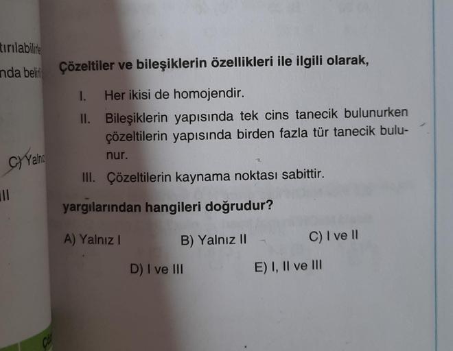 tırılabilire
anda beli
C)Yahu
|||
Çözeltiler ve bileşiklerin özellikleri ile ilgili olarak,
1.
Her ikisi de homojendir.
Bileşiklerin yapısında tek cins tanecik bulunurken
çözeltilerin yapısında birden fazla tür tanecik bulu-
II.
nur.
III. Çözeltilerin kayn