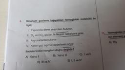 8.
Solunum gazlarını taşıyabilen hemoglobin molekülü ile
ilgili;
1. Yapısında demir ve protein bulunur.
II. O₂ ve CO₂ gazları ile tersinir reaksiyona girer.
III.
Akyuvarlarda bulunur.
IV. Kanın gaz taşıma kapasitesini artırır.
ifadelerinden hangileri doğru değildir?
A) Yalnız II
B) Yalnız III
D) III ve IV
C) I ve ll
E) I, II ve IV
11. Homoglobin m
ren element a
A) Mg