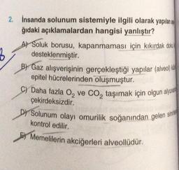 2. İnsanda solunum sistemiyle ilgili olarak yapılan a
ğıdaki açıklamalardan hangisi yanlıştır?
A) Soluk borusu, kapanmaması için kıkırdak doku
desteklenmiştir.
B) Gaz alışverişinin gerçekleştiği yapılar (alveol)
epitel hücrelerinden oluşmuştur.
C) Daha fazla O₂ ve CO₂ taşımak için olgun alyuva
çekirdeksizdir.
D) Solunum olayı omurilik soğanından gelen s
sinide
kontrol edilir.
Memelilerin akciğerleri alveollüdür.