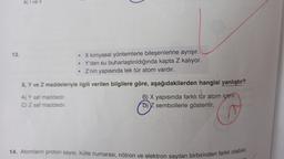 13.
A) I ve Il
• X kimyasal yöntemlerle bileşenlerine ayrışır.
• Y'den su buharlaştırıldığında kapta Z kalıyor.
• Z'nin yapısında tek tür atom vardır.
X, Y ve Z maddeleriyle ilgili verilen bilgilere göre, aşağıdakilerden hangisi yanlıştır?
A) Y saf maddedir.
C) Z saf maddedir.
B) X yapısında farklı tür atom içerir.
D) Z sembollerle gösterilir.
14. Atomların proton sayısı, kütle numarası, nötron ve elektron sayıları birbirinden farklı olabilir.
