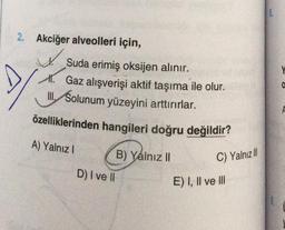 2. Akciğer alveolleri için,
✓
Suda erimiş oksijen alınır.
A. Gaz alışverişi aktif taşıma ile olur.
III. Solunum yüzeyini arttırırlar.
özelliklerinden hangileri doğru değildir?
A) Yalnız I
D) I ve II
B) Yalnız II
C) Yalnız III
E) I, II ve III
SPM
0