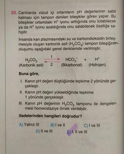 20. Canlılarda vücut içi ortamların pH değerlerinin sabit
kalması için tampon denilen bileşikler görev yapar. Bu
bileşikler ortamdaki H+ iyonu arttığında onu tutabilecek
ya da H* iyonu azaldığında onu salabilecek özelliğe sa-
hiptir.
İnsanda kan plazmasındaki su ve karbondioksidin birleş-
mesiyle oluşan karbonik asit (H₂CO3) tampon bileşiğinin
oluşumu aşağıdaki genel denklemde verilmiştir.
1
H₂CO3
HCO3 + H+
(Karbonik asit) 2 (Bikarbonat) (Hidrojen)
Buna göre,
I. Kanın pH değeri düştüğünde tepkime 2 yönünde ger-
çekleşir.
II. Kanın pH değeri yükseldiğinde tepkime
1 yönünde gerçekleşir.
III. Kanın pH değerinin H₂CO3 tamponu ile dengelen-
mesi homeostaziye örnek verilebilir.
ifadelerinden hangileri doğrudur?
A) Yalnız III
B) I ve II
D) II ve III
C) I ve III
E) I, II ve III