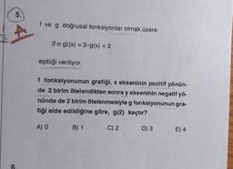 6
5.
f ve g doğrusal fonksiyonlar olmak üzere,
(fog)(x) = 3-g(x) + 2
eşitliği veriliyor.
f fonksiyonunun grafiği, x ekseninin pozitif yönün-
de 2 birim ötelendikten sonra y ekseninin negatif yö-
nünde de 2 birim ötelenmesiyle g fonksiyonunun gra-
fiği elde edildiğine göre, g(2) kaçtır?
B) 1
C) 2
A) O
D) 3
E) 4