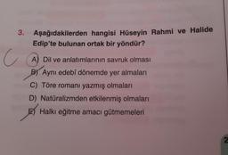 3. Aşağıdakilerden hangisi Hüseyin Rahmi ve Halide
Edip'te bulunan ortak bir yöndür?
c
A) Dil ve anlatımlarının savruk olması
B) Aynı edebî dönemde yer almaları
C) Töre romanı yazmış olmaları
D) Natüralizmden etkilenmiş olmaları
E) Halkı eğitme amacı gütmemeleri
2