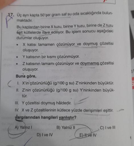 17. Üç ayn kapta 50'şer gram saf su oda sıcaklığında bulun-
maktadır.
Bu kaplardan birine X tuzu, birine Y tuzu, birine de Z tuzu
eşit kütlelerde ilave ediliyor. Bu işlem sonucu aşağıdaki
durumlar oluşuyor.
●
X katısı tamamen çözünüyor ve doymuş çözeltisi