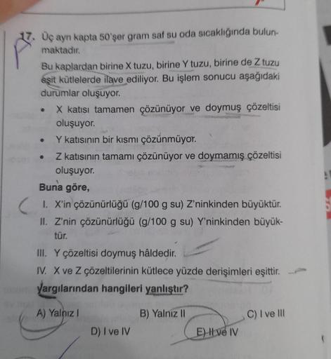 17. Üç ayn kapta 50'şer gram saf su oda sıcaklığında bulun-
maktadır.
Bu kaplardan birine X tuzu, birine Y tuzu, birine de Z tuzu
eşit kütlelerde ilave ediliyor. Bu işlem sonucu aşağıdaki
durumlar oluşuyor.
●
X katısı tamamen çözünüyor ve doymuş çözeltisi
