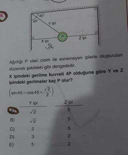 9.
45°
A
B)
C)
D)
E)
45°
Ağırlığı P olan cisim ile esnemeyen iplerle oluşturulan
düzenek şekildeki gibi dengededir.
Y ipi
√√√2
√√√2
Y ipi
X ipindeki gerilme kuvveti 4P olduğuna göre Y ve Z
ipindeki gerilmeler kaç P olur?
sin 45 cos 45=
235
X ipi
√2
2
Z ipi
Z ipi
53522