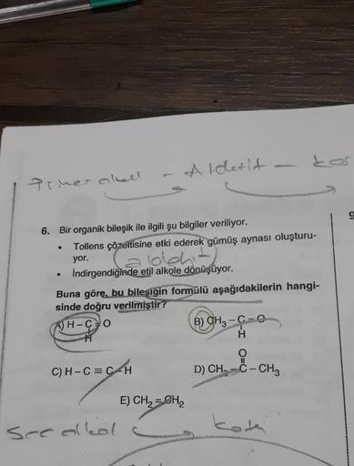 Primer oksell
6. Bir organik bileşik ile ilgili şu bilgiler veriliyor.
●
Tollens çözeltisine etki ederek gümüş aynası oluşturu-
can alkoho
İndirgendiğinde etil alkole dönüşüyor.
yor.
Aldetit
Buna göre, bu bileşigin formülü aşağıdakilerin hangi-
sinde doğru