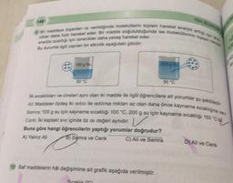 Bir maddeye dışardan isi verildiğinde moleküllerin toplam hareket enerjisi artti ign tas
cikler daha hızlı hareket eder. Bir madde soğutulduğunda ise moleküllerinin toplam har
enerjisi azaldığı için tanecikler daha yavaş hareket eder.
Bu durumla ilgili yapılan bir etkinlik aşağıdaki gibidir:
148
100 g Su
50 °C
10 Saf maddelerin hal değişimine ait grafik aşağıda verilmiştir.
200 g Su
Sıcaklık T
50 °C
lik sıcaklıkları ve cinsleri aynı olan iki madde ile ilgili öğrencilere ait yorumlar şu şekildedir.
Alt: Maddeler özdeş iki isitici ile ısıtılırsa miktarı az olan daha önce kaynama sıcaklığına var
Semra: 100 g su için kaynama sıcaklığı 100 °C, 200 g su için kaynama sıcaklığı 150 °C'd
Cenik: İki kaptaki sıvı içinde öz ısı değeri aynıdır.
Buna göre hangi öğrencilerin yaptığı yorumlar doğrudur?
A) Yalnız Ali
B) Semra ve Cenk
C) Ali ve Semra
FEN BUMU
D) Ali ve Cenk
